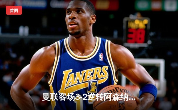 曼联客场3-2逆转阿森纳，拉什福德双响助红魔英超五连胜