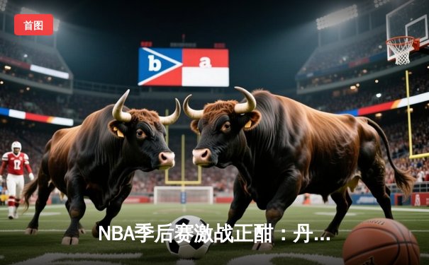 NBA季后赛激战正酣：丹佛掘金逆转险胜洛杉矶湖人，约基奇砍下三双主宰比赛