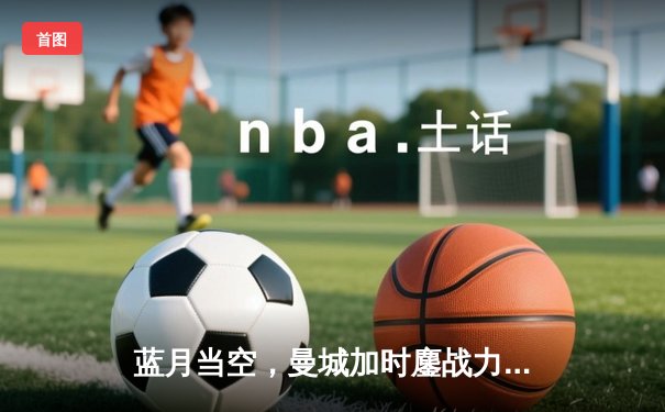 蓝月当空，曼城加时鏖战力克皇马，强势挺进欧冠决赛