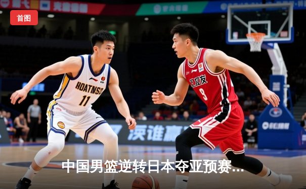 中国男篮逆转日本夺亚预赛关键战，胡金秋狂砍23+13统治内线